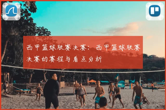 西甲篮球联赛决赛：西甲篮球联赛决赛的赛程与看点分析