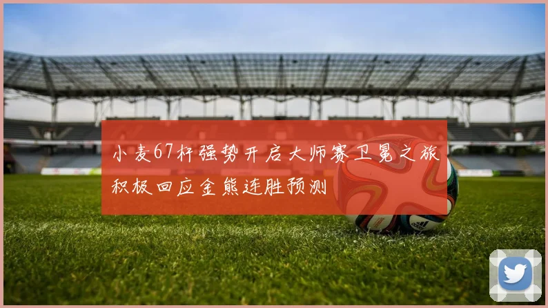 小麦67杆强势开启大师赛卫冕之旅积极回应金熊连胜预测