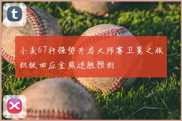 小麦67杆强势开启大师赛卫冕之旅积极回应金熊连胜预测